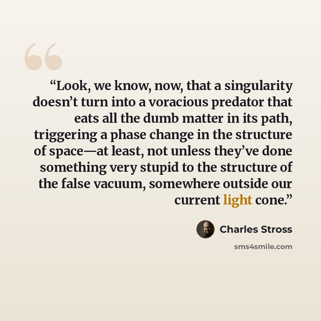 “Look, we know, now, that a singularity doesn’t turn into a voracious predator that eats all the dumb matter in its path, triggering a phase change in the structure of space—at least, not unless they’ve done something very stupid to the structure of the false vacuum, somewhere outside our current…” quote by Charles Stross