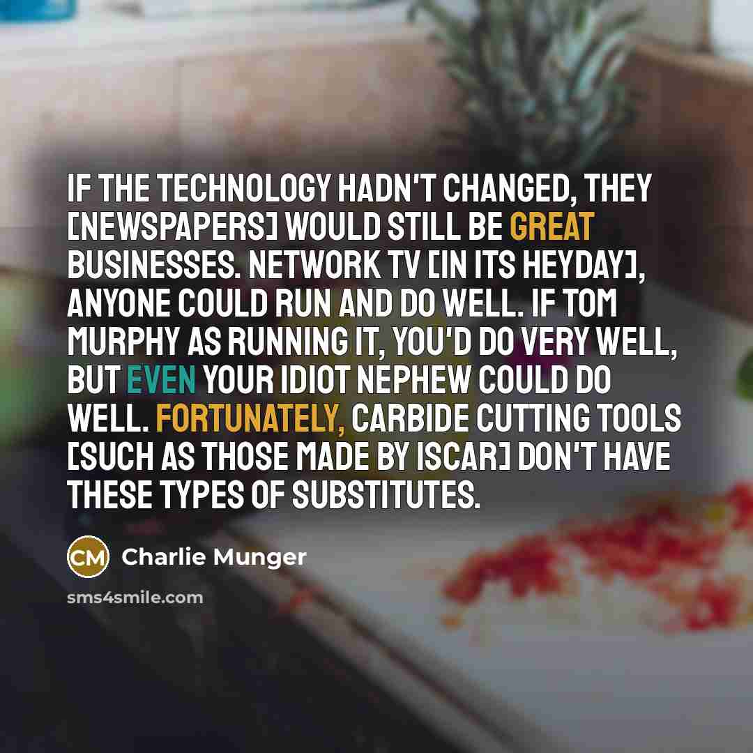 “If the technology hadn't changed, they [newspapers] would still be great businesses. Network TV [in its heyday], anyone could run and do well. If Tom Murphy as running it, you'd do very well, but even your idiot nephew could do well. Fortunately, carbide cutting tools [such as those made by Iscar]…” quote by Charlie Munger