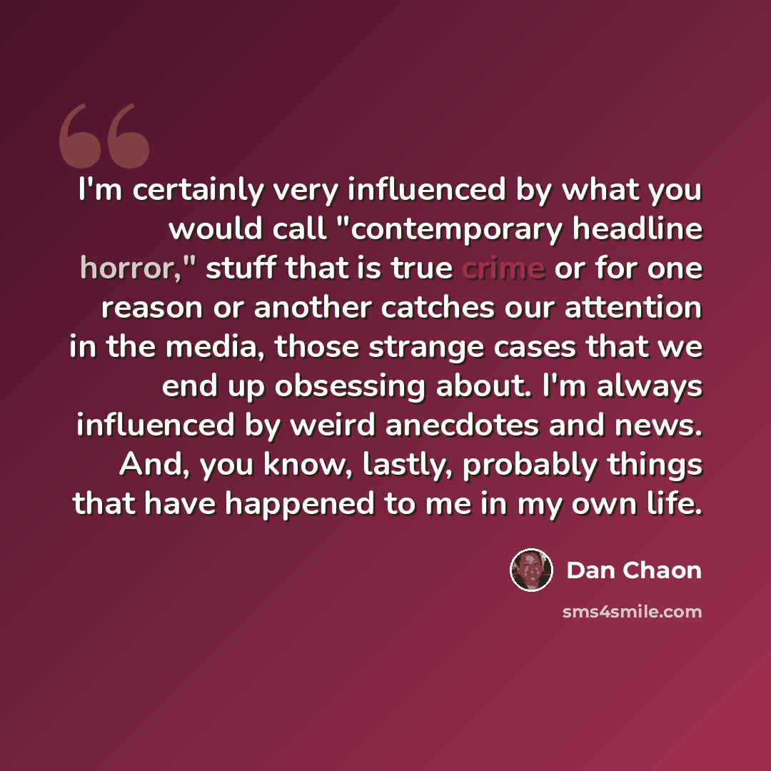 “I'm certainly very influenced by what you would call "contemporary headline horror," stuff that is true crime or for one reason or another catches our attention in the media, those strange cases that we end up obsessing about. I'm always influenced by weird anecdotes and news. And, you know…” quote by Dan Chaon