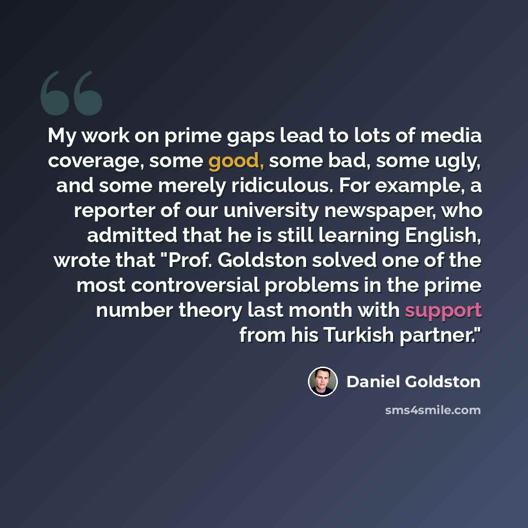 “My work on prime gaps lead to lots of media coverage, some good, some bad, some ugly, and some merely ridiculous. For example, a reporter of our university newspaper, who admitted that he is still learning English, wrote that "Prof. Goldston solved one of the most controversial problems in the…” quote by Daniel Goldston