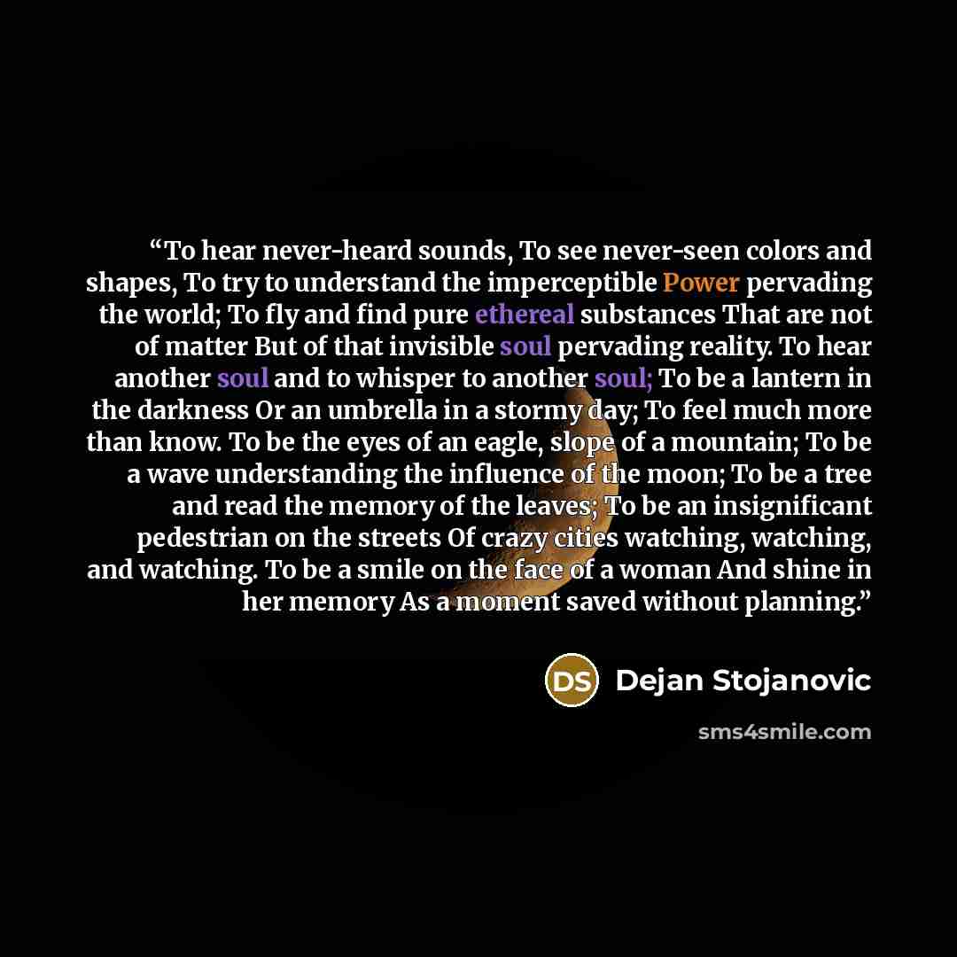 “To hear never-heard sounds, To see never-seen colors and shapes, To try to understand the imperceptible Power pervading the world; To fly and find pure ethereal substances That are not of matter But of that invisible soul pervading reality. To hear another soul and to whisper to another soul; To…” quote by Dejan Stojanovic
