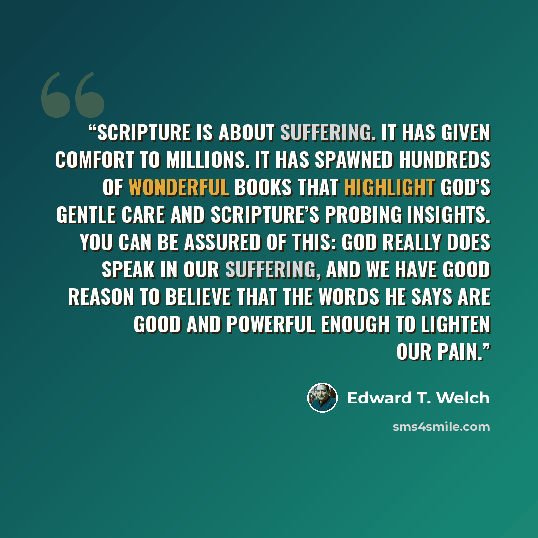 “Scripture is about suffering. It has given comfort to millions. It has spawned hundreds of wonderful books that highlight God’s gentle care and Scripture’s probing insights. You can be assured of this: God really does speak in our suffering, and we have good reason to believe that the words he…” quote by Edward T. Welch