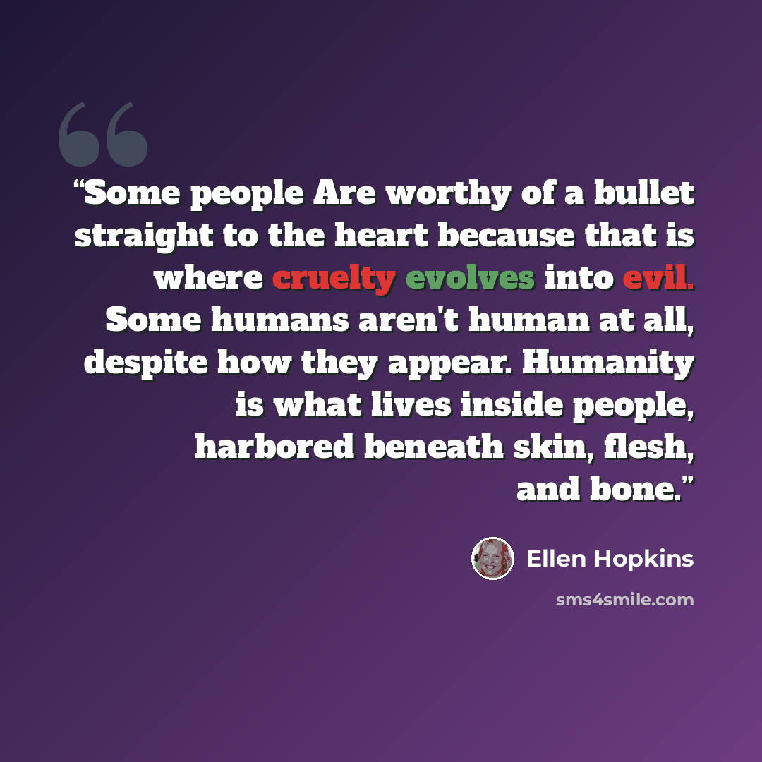 “Some people Are worthy of a bullet straight to the heart because that is where cruelty evolves into evil. Some humans aren't human at all, despite how they appear. Humanity is what lives inside people, harbored beneath skin, flesh, and bone.” quote by Ellen Hopkins