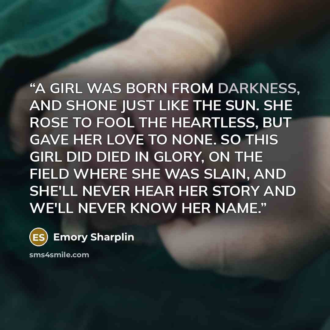 “A GIRL WAS BORN FROM DARKNESS, AND SHONE JUST LIKE THE SUN. SHE ROSE TO FOOL THE HEARTLESS, BUT GAVE HER LOVE TO NONE. SO THIS GIRL DID DIED IN GLORY, ON THE FIELD WHERE SHE WAS SLAIN, AND SHE'LL NEVER HEAR HER STORY AND WE'LL NEVER KNOW HER NAME.” quote by Emory Sharplin
