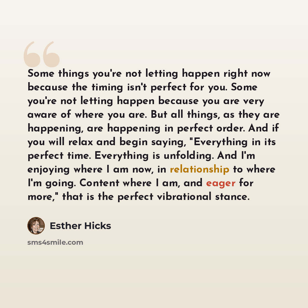 “Some things you're not letting happen right now because the timing isn't perfect for you. Some you're not letting happen because you are very aware of where you are. But all things, as they are happening, are happening in perfect order. And if you will relax and begin saying, "Everything in its…” quote by Esther Hicks