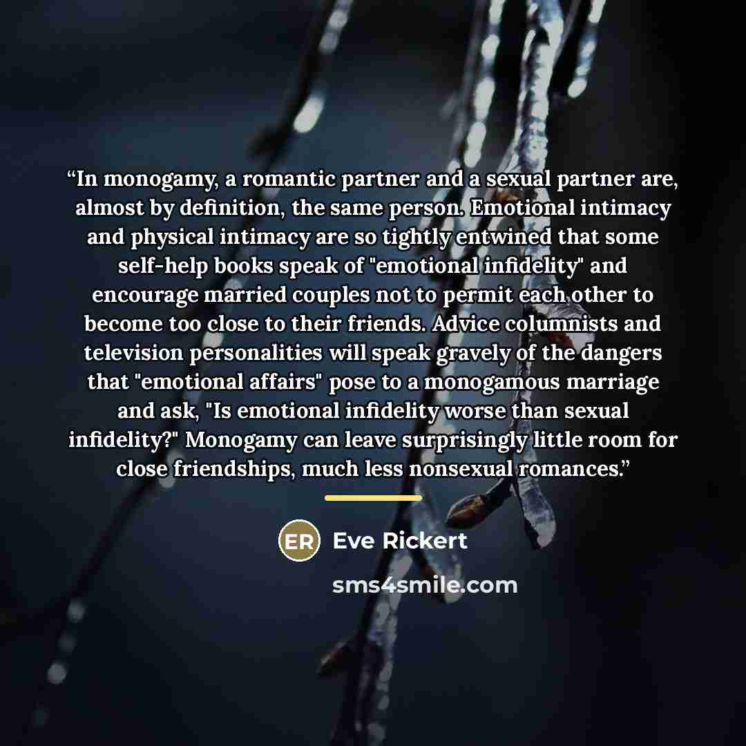“In monogamy, a romantic partner and a sexual partner are, almost by definition, the same person. Emotional intimacy and physical intimacy are so tightly entwined that some self-help books speak of "emotional infidelity" and encourage married couples not to permit each other to become too close to…” quote by Eve Rickert