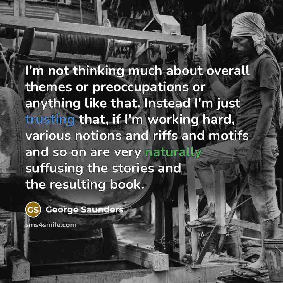 “I'm not thinking much about overall themes or preoccupations or anything like that. Instead I'm just trusting that, if I'm working hard, various notions and riffs and motifs and so on are very naturally suffusing the stories and the resulting book.” quote by George Saunders