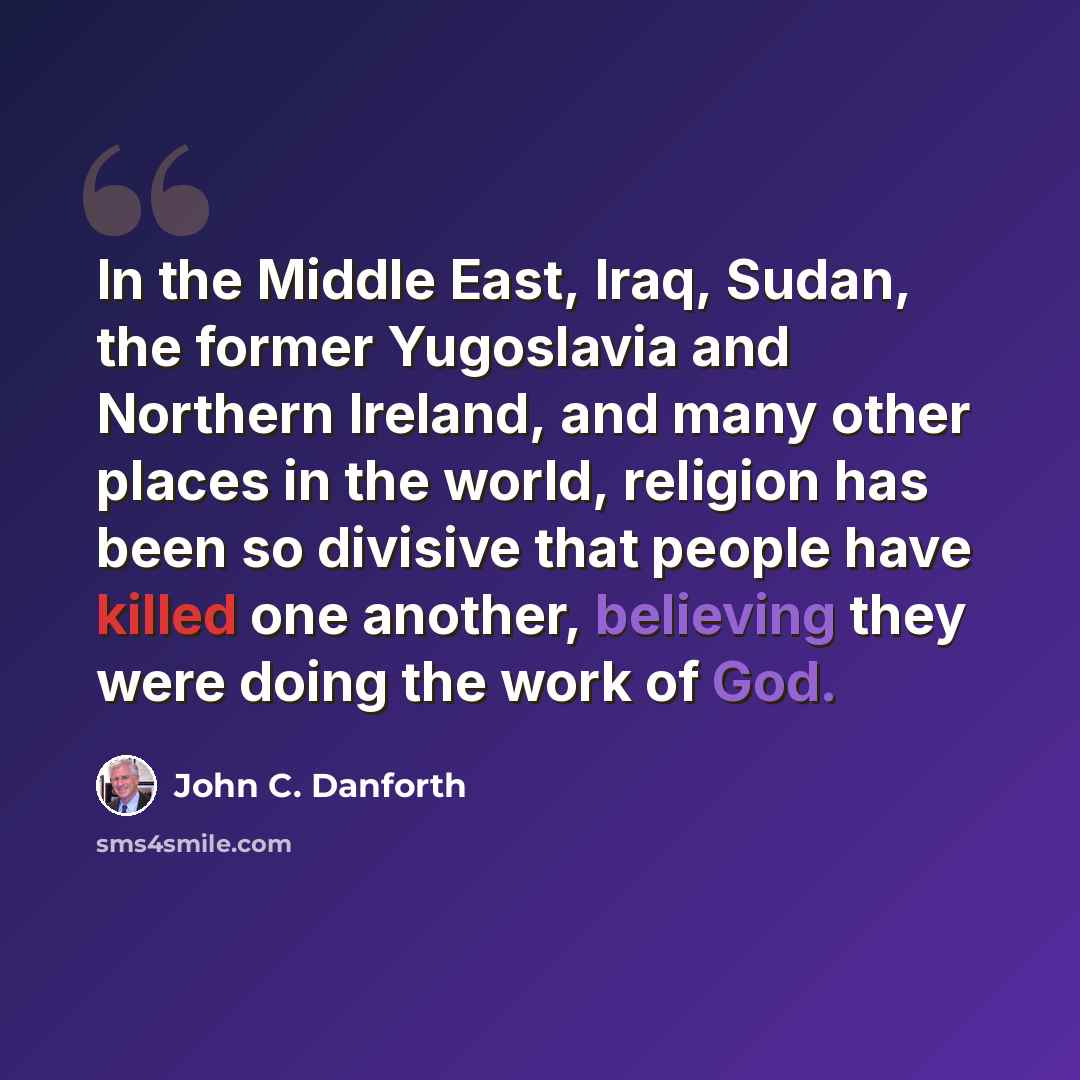 “In the Middle East, Iraq, Sudan, the former Yugoslavia and Northern Ireland, and many other places in the world, religion has been so divisive that people have killed one another, believing they were doing the work of God.” quote by John C. Danforth