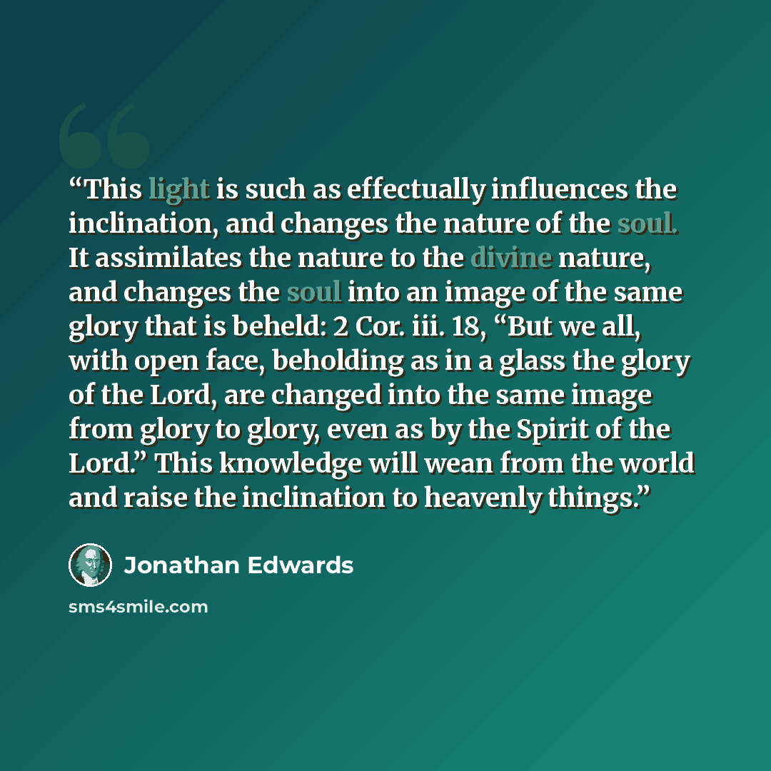 “This light is such as effectually influences the inclination, and changes the nature of the soul. It assimilates the nature to the divine nature, and changes the soul into an image of the same glory that is beheld: 2 Cor. iii. 18, “But we all, with open face, beholding as in a glass the glory of…” quote by Jonathan Edwards