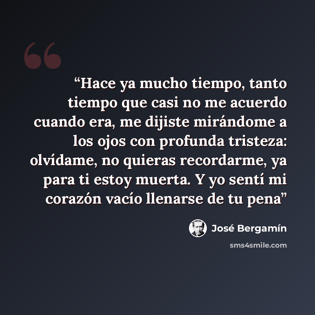 “Hace ya mucho tiempo, tanto tiempo que casi no me acuerdo cuando era, me dijiste mirándome a los ojos con profunda tristeza: olvídame, no quieras recordarme, ya para ti estoy muerta. Y yo sentí mi corazón vacío llenarse de tu pena” quote by José Bergamín