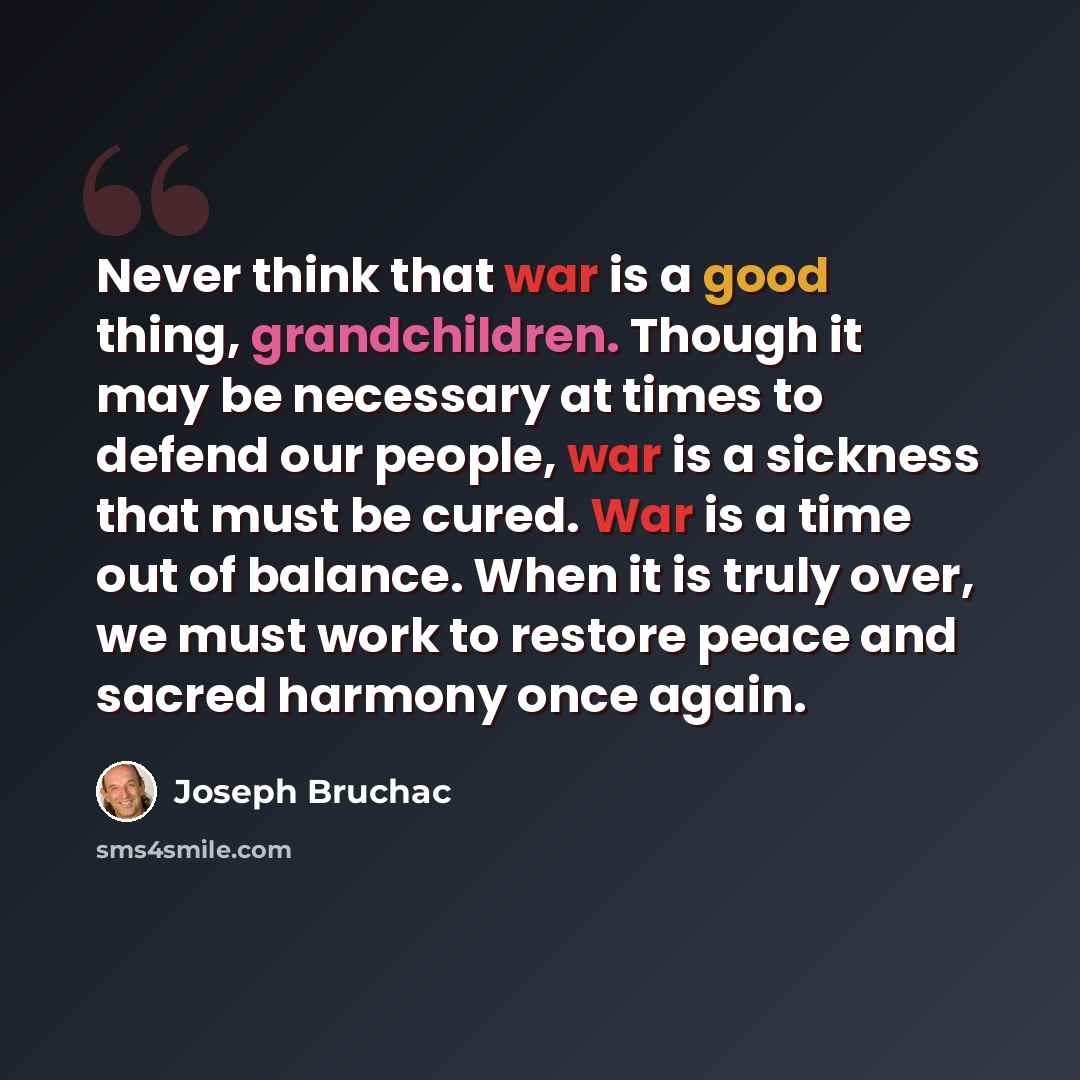 “Never think that war is a good thing, grandchildren. Though it may be necessary at times to defend our people, war is a sickness that must be cured. War is a time out of balance. When it is truly over, we must work to restore peace and sacred harmony once again.” quote by Joseph Bruchac