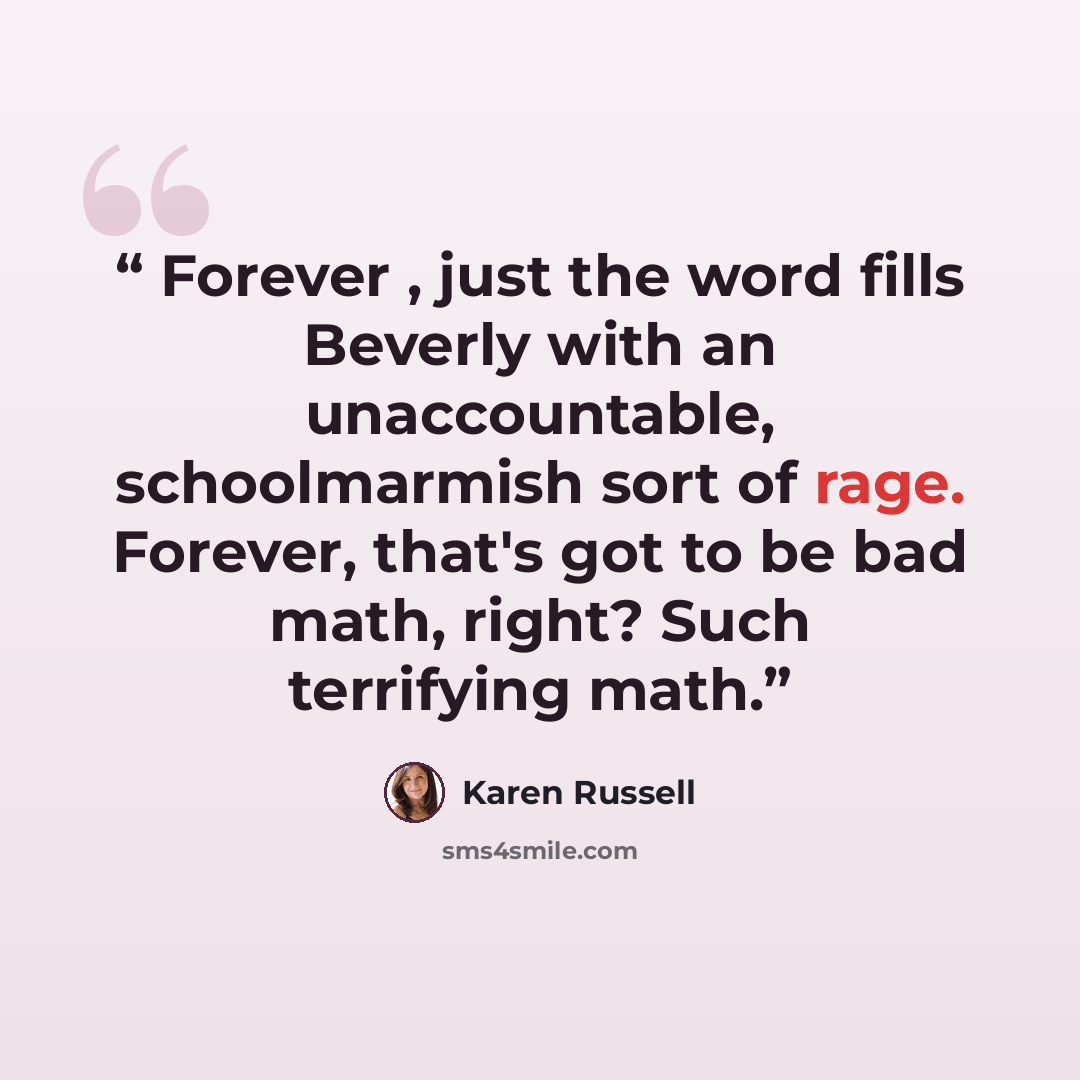 “Forever , just the word fills Beverly with an unaccountable, schoolmarmish sort of rage. Forever, that's got to be bad math, right? Such terrifying math.” quote by Karen Russell