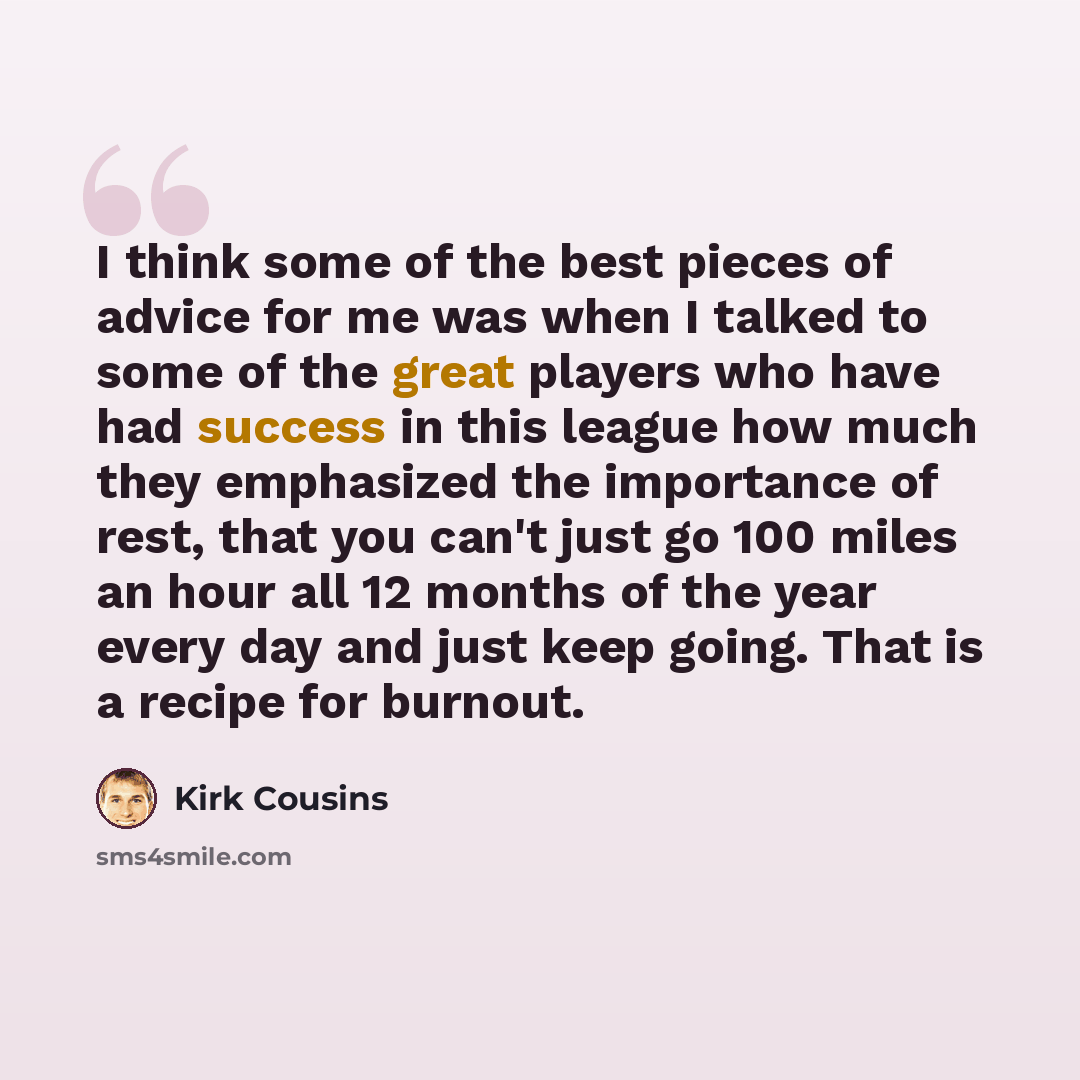 “I think some of the best pieces of advice for me was when I talked to some of the great players who have had success in this league how much they emphasized the importance of rest, that you can't just go 100 miles an hour all 12 months of the year every day and just keep going. That is a recipe…” quote by Kirk Cousins