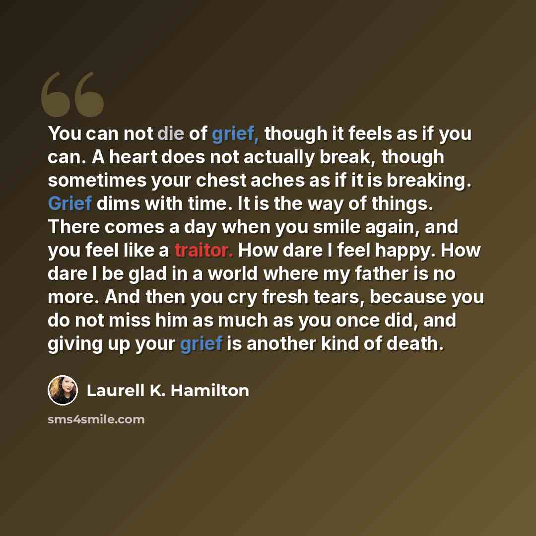 “You can not die of grief, though it feels as if you can. A heart does not actually break, though sometimes your chest aches as if it is breaking. Grief dims with time. It is the way of things. There comes a day when you smile again, and you feel like a traitor. How dare I feel happy. How dare I be…” quote by Laurell K. Hamilton