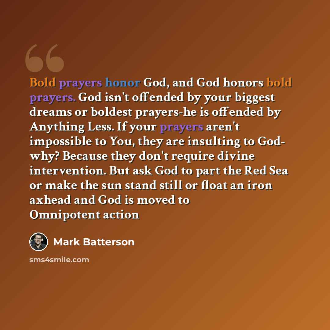 “Bold prayers honor God, and God honors bold prayers. God isn't offended by your biggest dreams or boldest prayers-he is offended by Anything Less. If your prayers aren't impossible to You, they are insulting to God- why? Because they don't require divine intervention. But ask God to part the Red…” quote by Mark Batterson