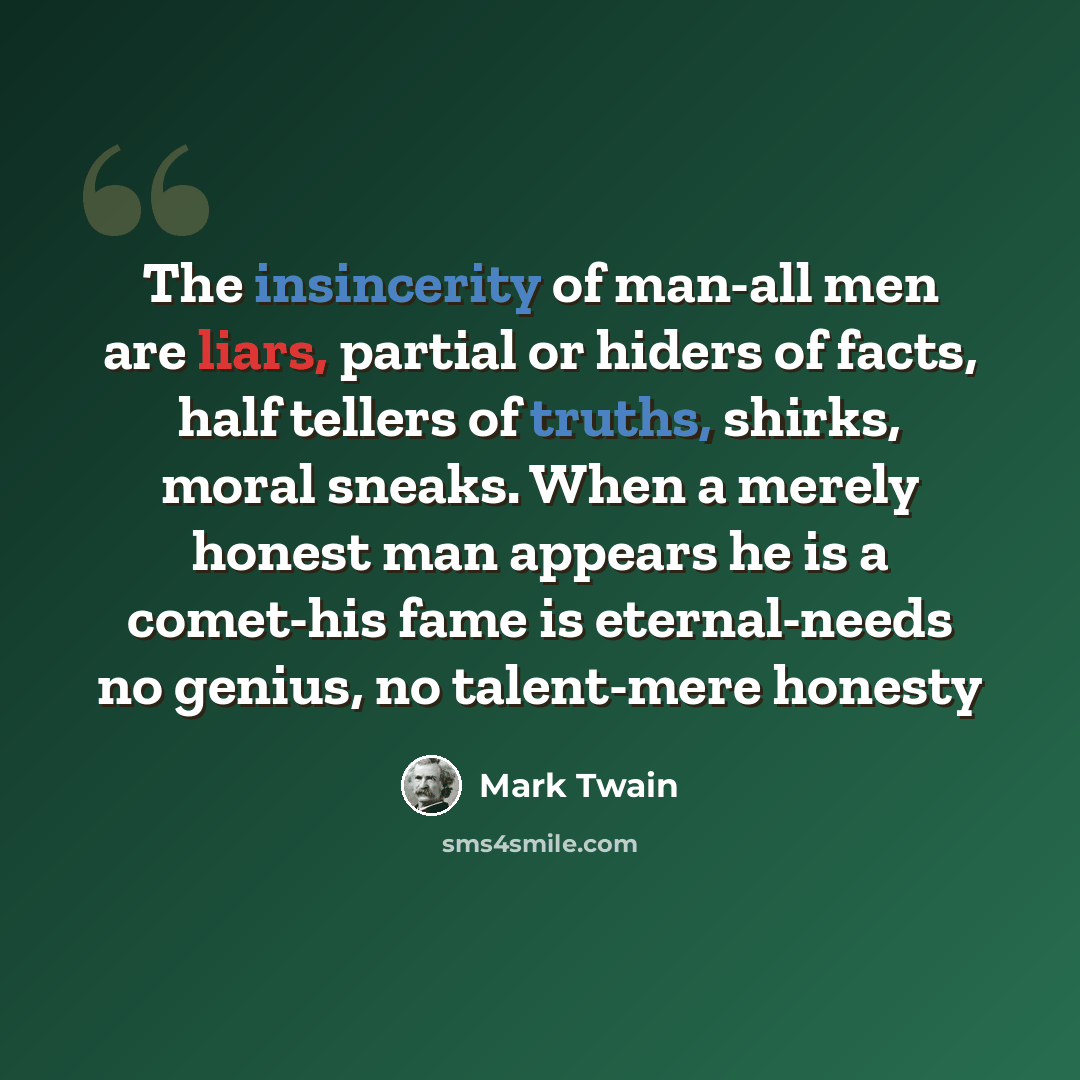 “The insincerity of man-all men are liars, partial or hiders of facts, half tellers of truths, shirks, moral sneaks. When a merely honest man appears he is a comet-his fame is eternal-needs no genius, no talent-mere honesty” quote by Mark Twain