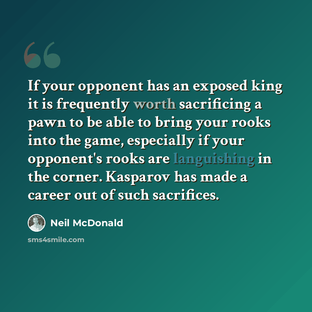 “If your opponent has an exposed king it is frequently worth sacrificing a pawn to be able to bring your rooks into the game, especially if your opponent's rooks are languishing in the corner. Kasparov has made a career out of such sacrifices.” quote by Neil McDonald