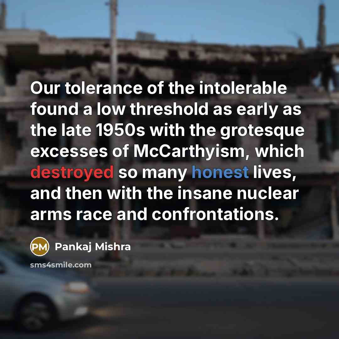 “Our tolerance of the intolerable found a low threshold as early as the late 1950s with the grotesque excesses of McCarthyism, which destroyed so many honest lives, and then with the insane nuclear arms race and confrontations.” quote by Pankaj Mishra