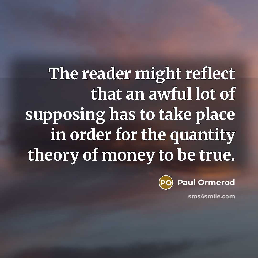 “The reader might reflect that an awful lot of supposing has to take place in order for the quantity theory of money to be true.” quote by Paul Ormerod