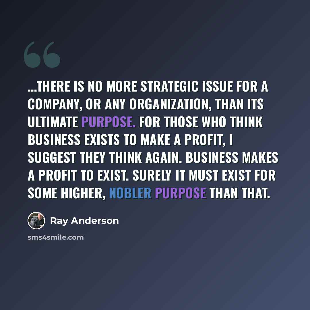 “...there is no more strategic issue for a company, or any organization, than its ultimate purpose. For those who think business exists to make a profit, I suggest they think again. Business makes a profit to exist. Surely it must exist for some higher, nobler purpose than that.” quote by Ray Anderson
