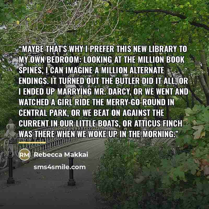 “Maybe that's why I prefer this new library to my own bedroom: looking at the million book spines, I can imagine a million alternate endings. It turned out the butler did it all, or I ended up marrying Mr. Darcy, or we went and watched a girl ride the merry-go-round in Central Park, or we beat on…” quote by Rebecca Makkai