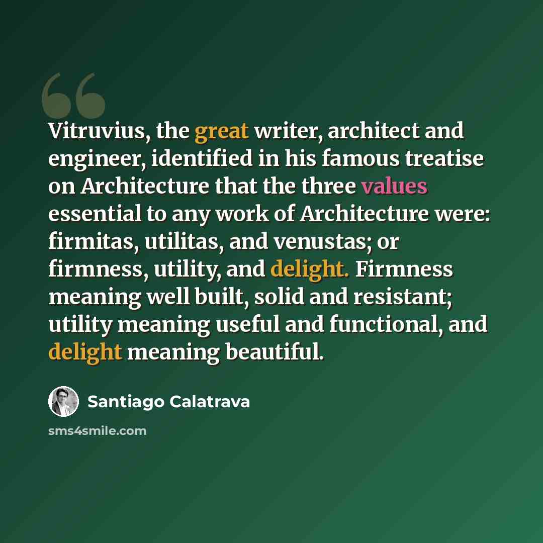 “Vitruvius, the great writer, architect and engineer, identified in his famous treatise on Architecture that the three values essential to any work of Architecture were: firmitas, utilitas, and venustas; or firmness, utility, and delight. Firmness meaning well built, solid and resistant; utility…” quote by Santiago Calatrava