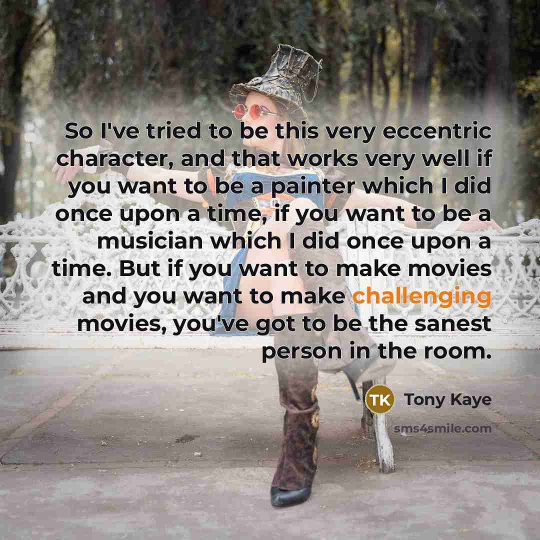 “So I've tried to be this very eccentric character, and that works very well if you want to be a painter which I did once upon a time, if you want to be a musician which I did once upon a time. But if you want to make movies and you want to make challenging movies, you've got to be the sanest…” quote by Tony Kaye