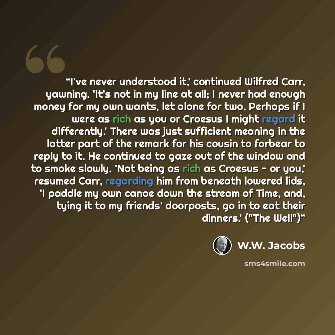 “I've never understood it,' continued Wilfred Carr, yawning. 'It's not in my line at all; I never had enough money for my own wants, let alone for two. Perhaps if I were as rich as you or Croesus I might regard it differently.' There was just sufficient meaning in the latter part of the remark for…” quote by W.W. Jacobs