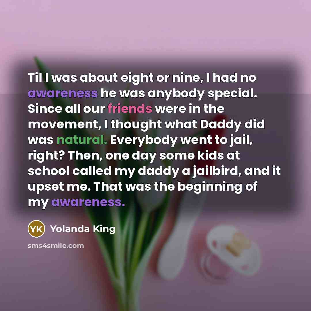 “Til I was about eight or nine, I had no awareness he was anybody special. Since all our friends were in the movement, I thought what Daddy did was natural. Everybody went to jail, right? Then, one day some kids at school called my daddy a jailbird, and it upset me. That was the beginning of my…” quote by Yolanda King