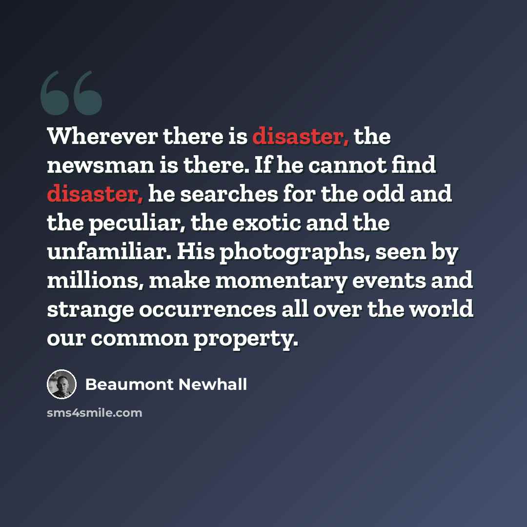 “Wherever there is disaster, the newsman is there. If he cannot find disaster, he searches for the odd and the peculiar, the exotic and the unfamiliar. His photographs, seen by millions, make momentary events and strange occurrences all over the world our common property.” quote by Beaumont Newhall