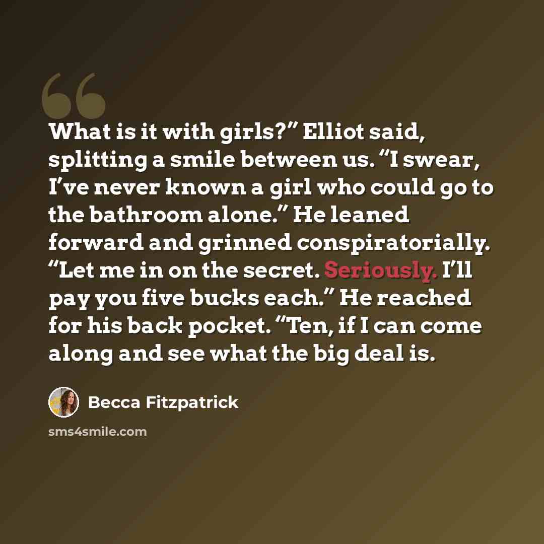 “What is it with girls?” Elliot said, splitting a smile between us. “I swear, I’ve never known a girl who could go to the bathroom alone.” He leaned forward and grinned conspiratorially. “Let me in on the secret. Seriously. I’ll pay you five bucks each.” He reached for his back pocket. “Ten, if I…” quote by Becca Fitzpatrick