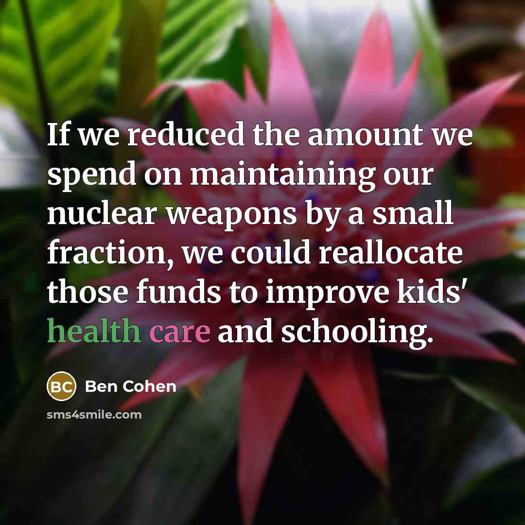 “If we reduced the amount we spend on maintaining our nuclear weapons by a small fraction, we could reallocate those funds to improve kids' health care and schooling.” quote by Ben Cohen