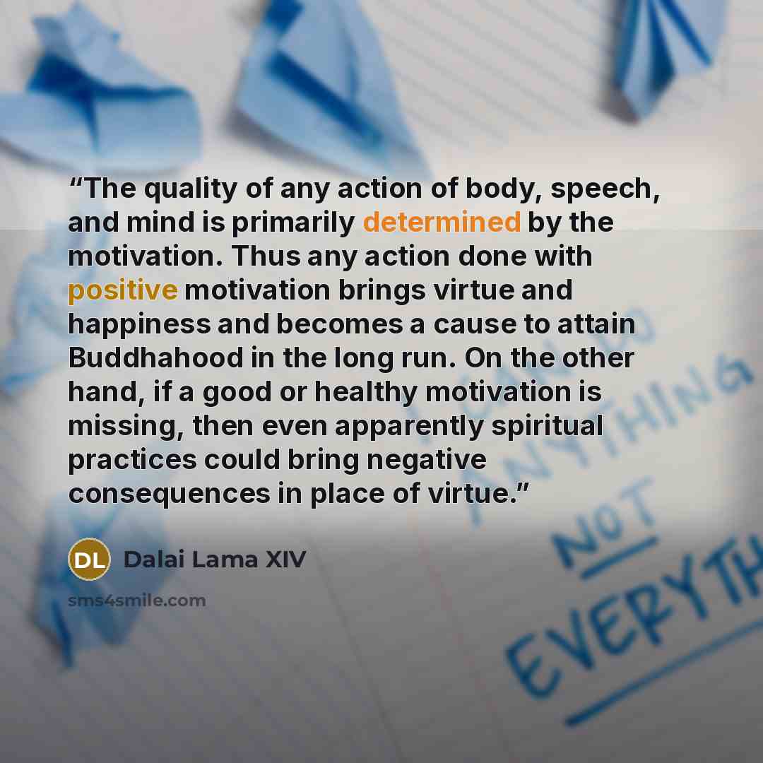 “The quality of any action of body, speech, and mind is primarily determined by the motivation. Thus any action done with positive motivation brings virtue and happiness and becomes a cause to attain Buddhahood in the long run. On the other hand, if a good or healthy motivation is missing, then…” quote by Dalai Lama XIV