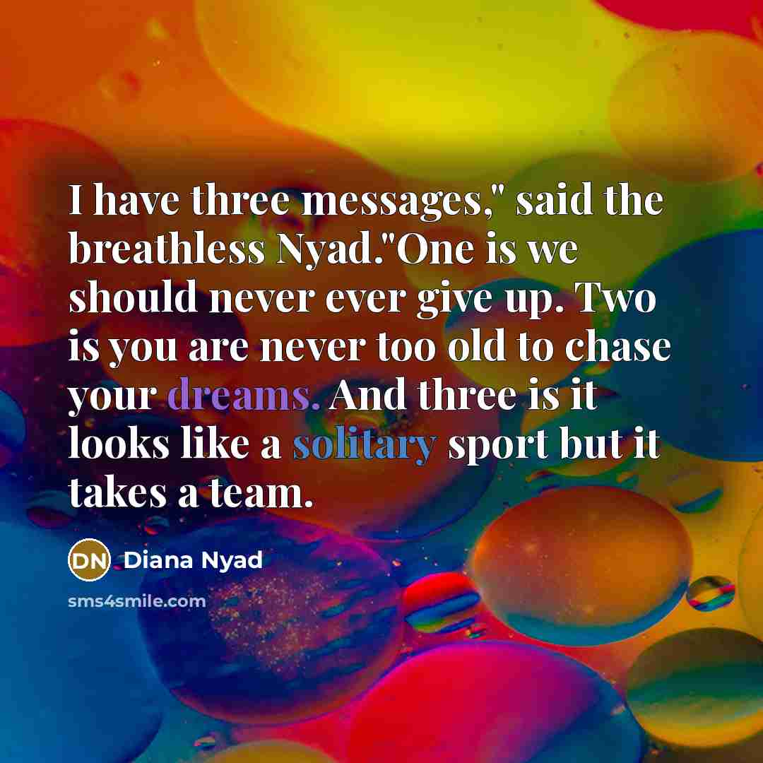 “I have three messages," said the breathless Nyad."One is we should never ever give up. Two is you are never too old to chase your dreams. And three is it looks like a solitary sport but it takes a team.” quote by Diana Nyad
