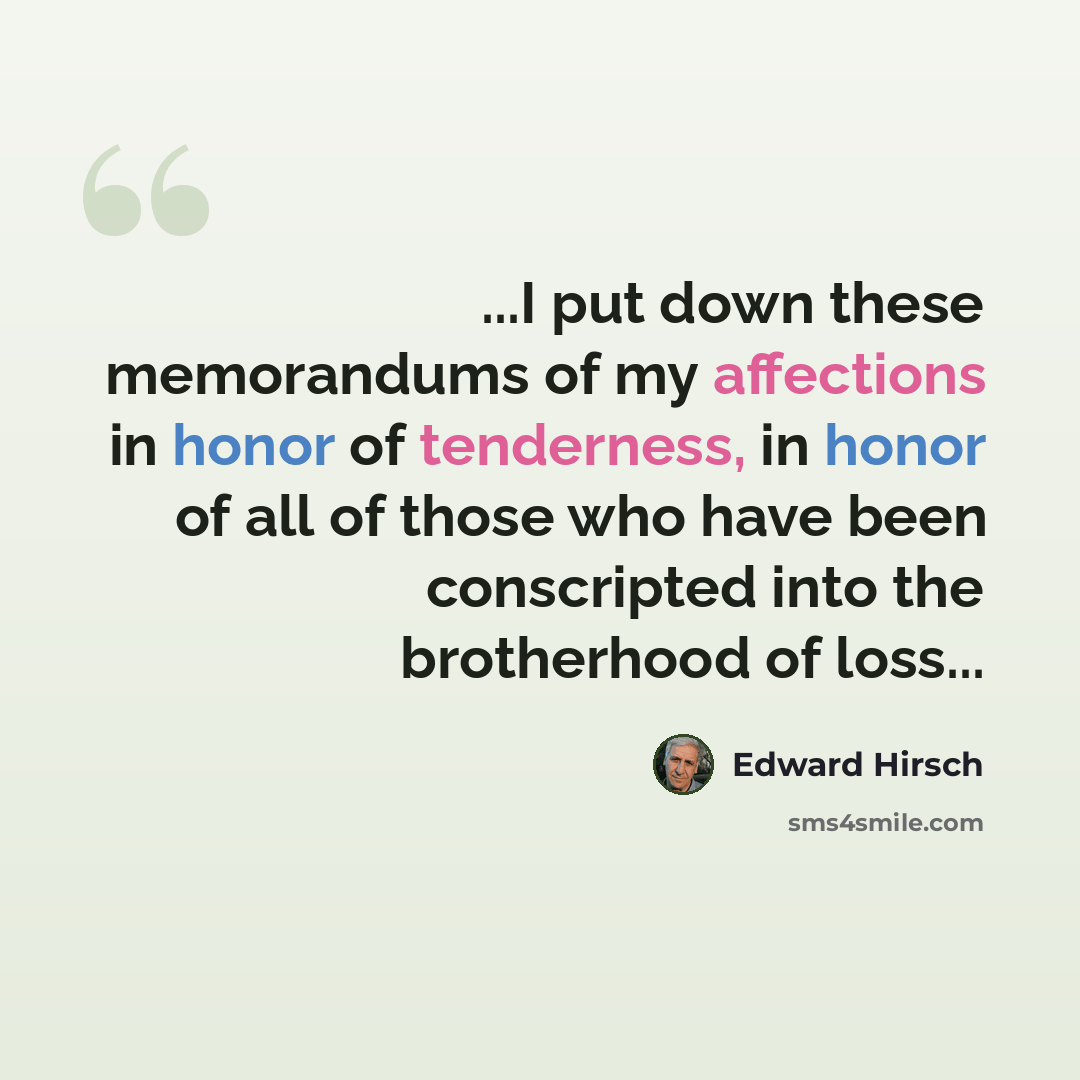 “...I put down these memorandums of my affections in honor of tenderness, in honor of all of those who have been conscripted into the brotherhood of loss...” quote by Edward Hirsch