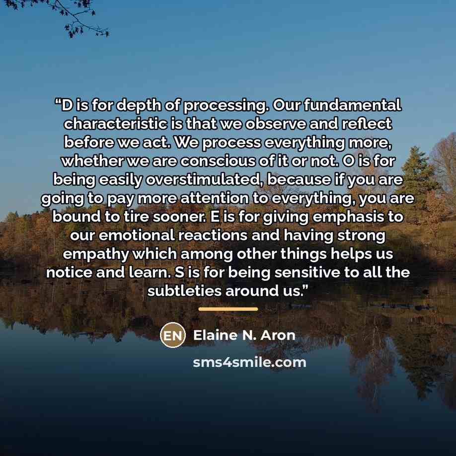 “D is for depth of processing. Our fundamental characteristic is that we observe and reflect before we act. We process everything more, whether we are conscious of it or not. O is for being easily overstimulated, because if you are going to pay more attention to everything, you are bound to tire…” quote by Elaine N. Aron