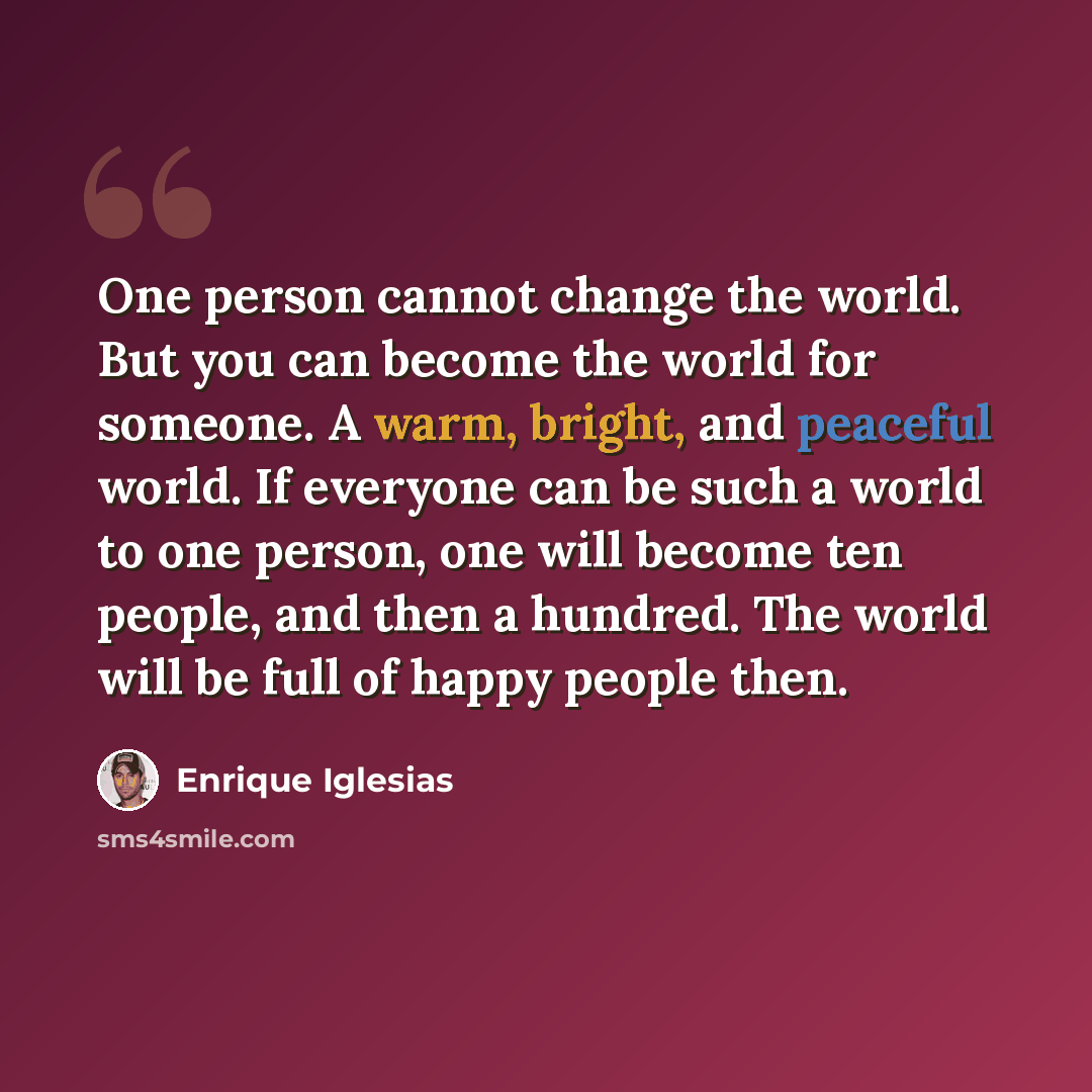 “One person cannot change the world. But you can become the world for someone. A warm, bright, and peaceful world. If everyone can be such a world to one person, one will become ten people, and then a hundred. The world will be full of happy people then.” quote by Enrique Iglesias