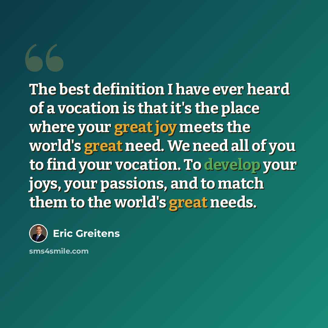 “The best definition I have ever heard of a vocation is that it's the place where your great joy meets the world's great need. We need all of you to find your vocation. To develop your joys, your passions, and to match them to the world's great needs.” quote by Eric Greitens