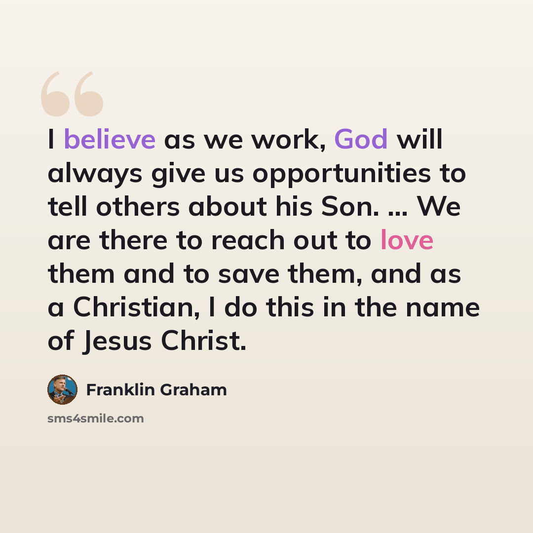 “I believe as we work, God will always give us opportunities to tell others about his Son. ... We are there to reach out to love them and to save them, and as a Christian, I do this in the name of Jesus Christ.” quote by Franklin Graham