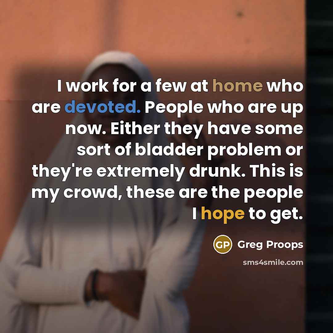 “I work for a few at home who are devoted. People who are up now. Either they have some sort of bladder problem or they're extremely drunk. This is my crowd, these are the people I hope to get.” quote by Greg Proops