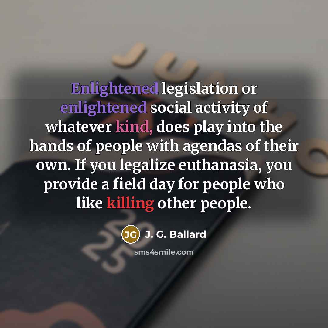 “Enlightened legislation or enlightened social activity of whatever kind, does play into the hands of people with agendas of their own. If you legalize euthanasia, you provide a field day for people who like killing other people.” quote by J. G. Ballard