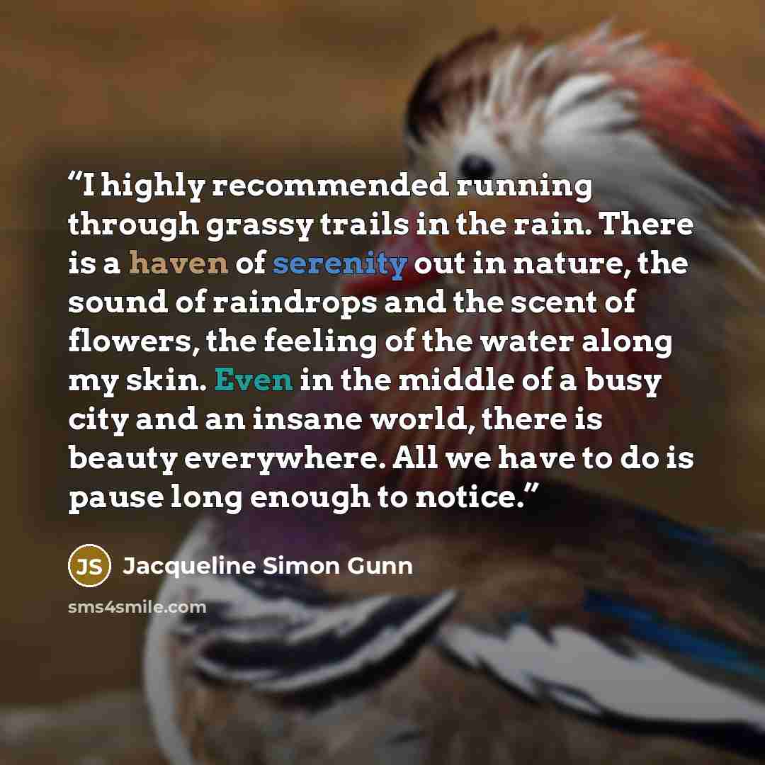 “I highly recommended running through grassy trails in the rain. There is a haven of serenity out in nature, the sound of raindrops and the scent of flowers, the feeling of the water along my skin. Even in the middle of a busy city and an insane world, there is beauty everywhere. All we have to do…” quote by Jacqueline Simon Gunn