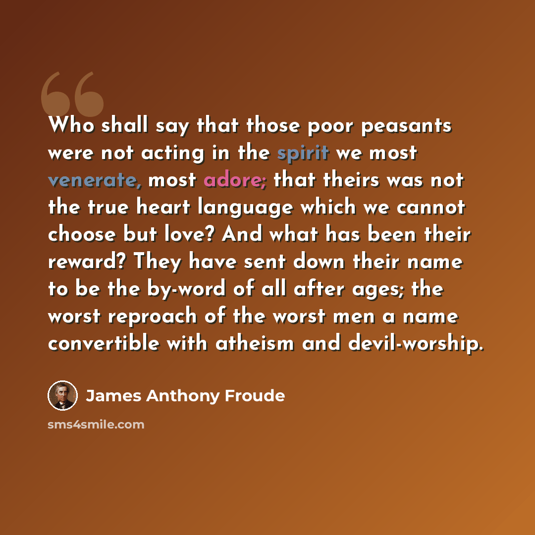 “Who shall say that those poor peasants were not acting in the spirit we most venerate, most adore; that theirs was not the true heart language which we cannot choose but love? And what has been their reward? They have sent down their name to be the by-word of all after ages; the worst reproach of…” quote by James Anthony Froude