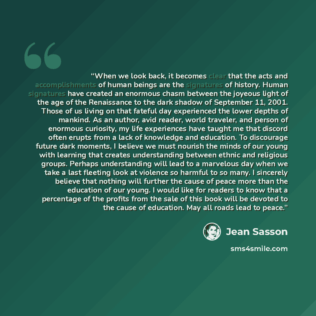 “When we look back, it becomes clear that the acts and accomplishments of human beings are the signatures of history. Human signatures have created an enormous chasm between the joyeous light of the age of the Renaissance to the dark shadow of September 11, 2001. Those of us living on that fateful…” quote by Jean Sasson