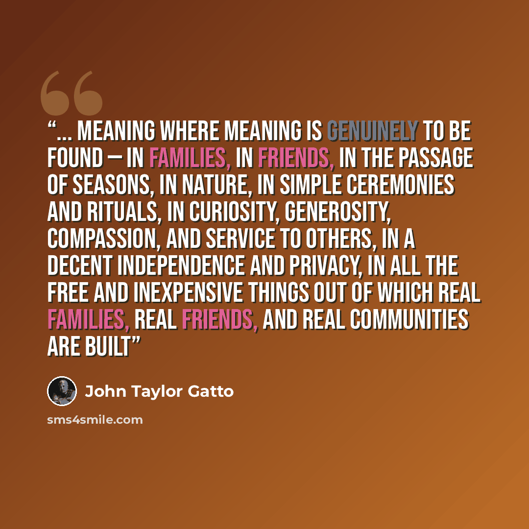 “... meaning where meaning is genuinely to be found — in families, in friends, in the passage of seasons, in nature, in simple ceremonies and rituals, in curiosity, generosity, compassion, and service to others, in a decent independence and privacy, in all the free and inexpensive things out of…” quote by John Taylor Gatto