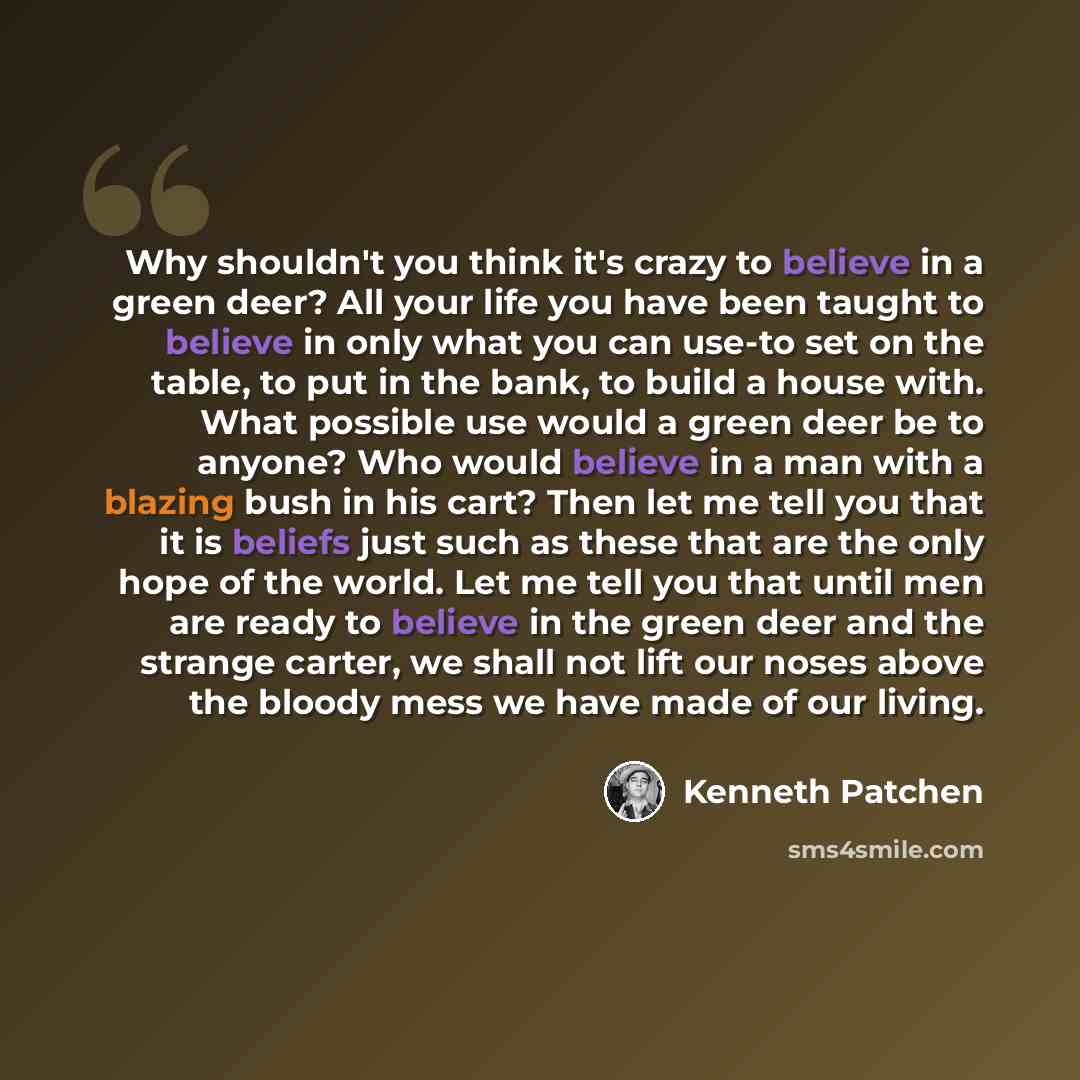 “Why shouldn't you think it's crazy to believe in a green deer? All your life you have been taught to believe in only what you can use-to set on the table, to put in the bank, to build a house with. What possible use would a green deer be to anyone? Who would believe in a man with a blazing bush in…” quote by Kenneth Patchen