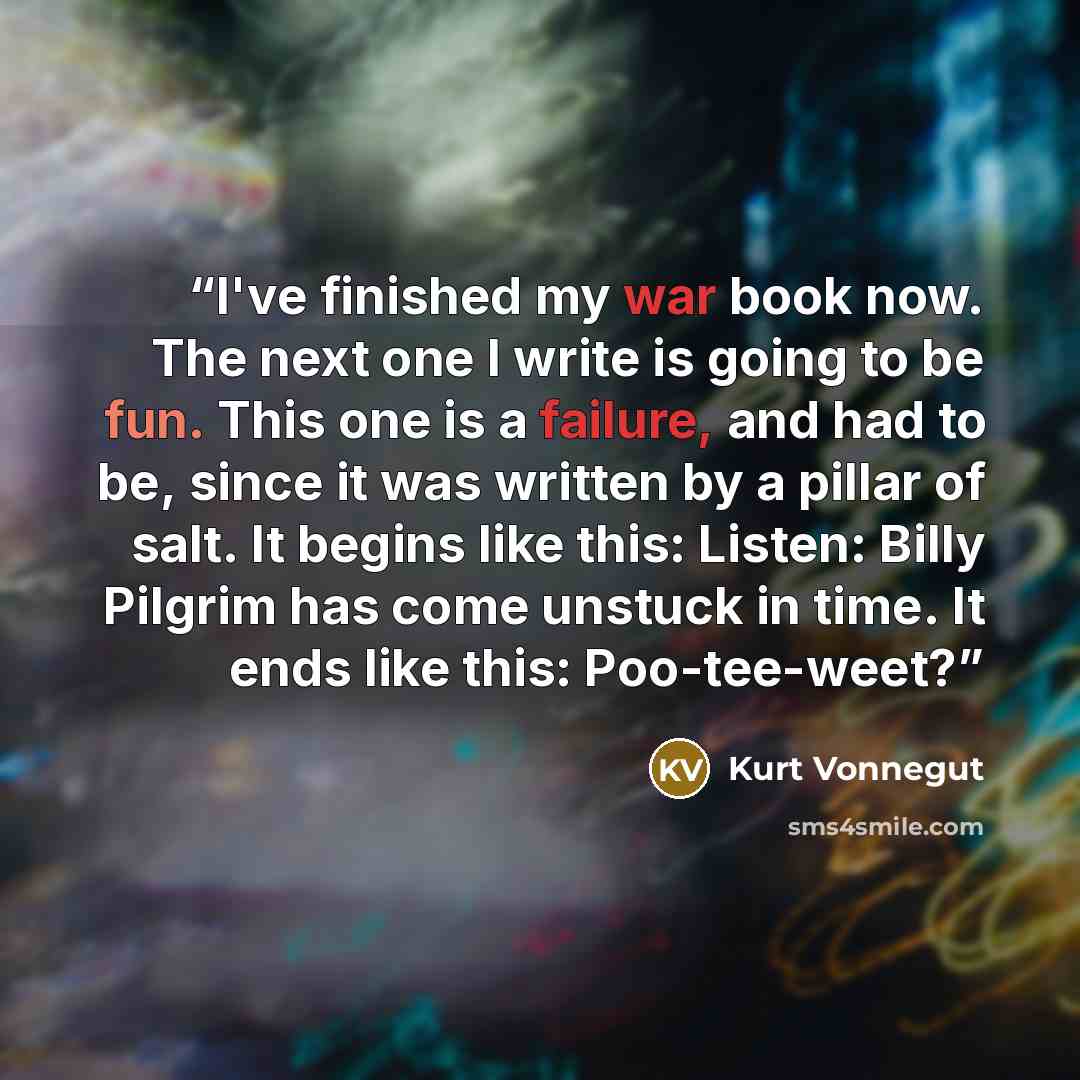 “I've finished my war book now. The next one I write is going to be fun. This one is a failure, and had to be, since it was written by a pillar of salt. It begins like this: Listen: Billy Pilgrim has come unstuck in time. It ends like this: Poo-tee-weet?” quote by Kurt Vonnegut