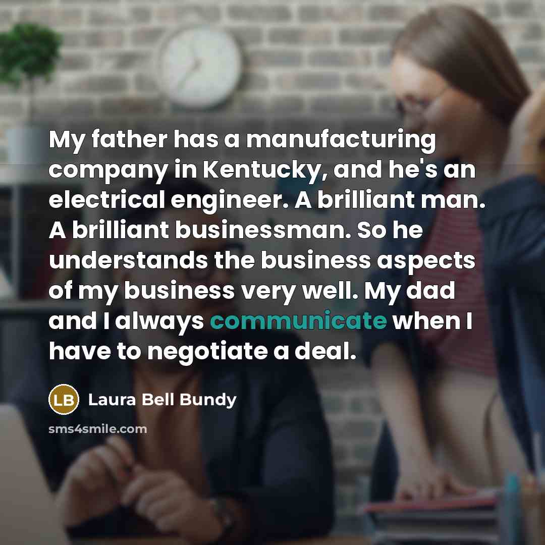 “My father has a manufacturing company in Kentucky, and he's an electrical engineer. A brilliant man. A brilliant businessman. So he understands the business aspects of my business very well. My dad and I always communicate when I have to negotiate a deal.” quote by Laura Bell Bundy