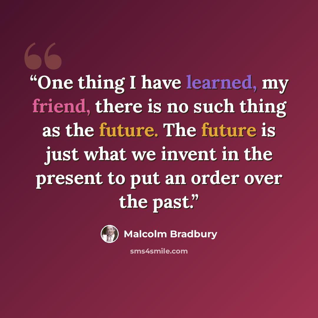 “One thing I have learned, my friend, there is no such thing as the future. The future is just what we invent in the present to put an order over the past.” quote by Malcolm Bradbury