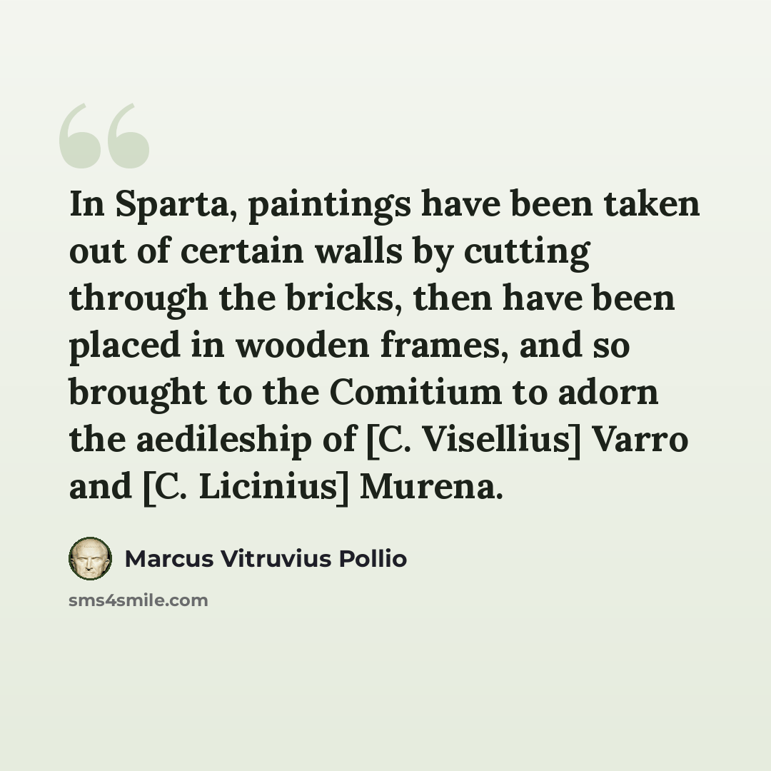“In Sparta, paintings have been taken out of certain walls by cutting through the bricks, then have been placed in wooden frames, and so brought to the Comitium to adorn the aedileship of [C. Visellius] Varro and [C. Licinius] Murena.” quote by Marcus Vitruvius Pollio